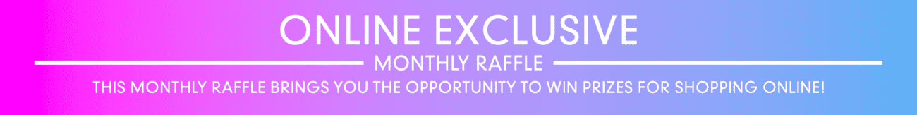 Online Exclusive Monthly Raffle - This monthly raffle brings you the opportunity to win prizes for shopping online!